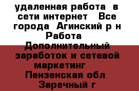 удаленная работа  в сети интернет - Все города, Агинский р-н Работа » Дополнительный заработок и сетевой маркетинг   . Пензенская обл.,Заречный г.